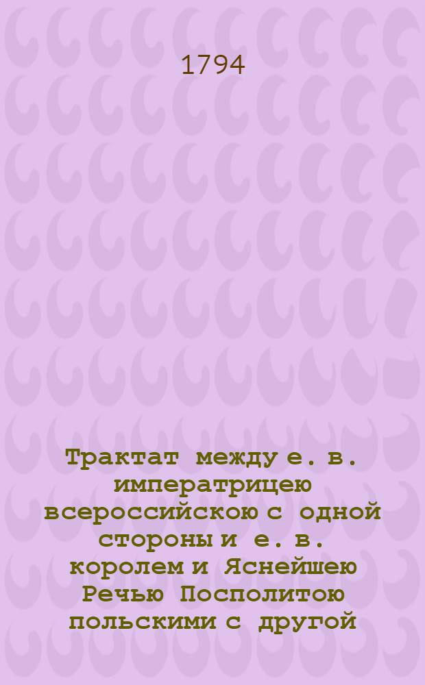 Трактат между е. в. императрицею всероссийскою с одной стороны и е. в. королем и Яснейшею Речью Посполитою польскими с другой : Заключенный и подписанный в Гродне, июля 11/22 дня 1793 года