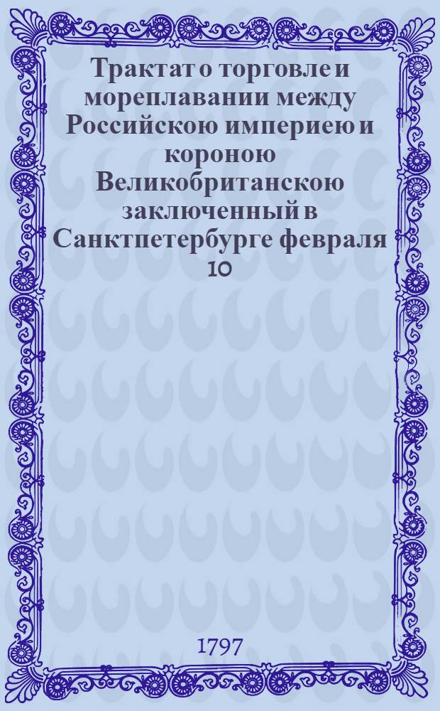 Трактат о торговле и мореплавании между Российскою империею и короною Великобританскою заключенный в Санктпетербурге февраля 10/21 дня 1797 года