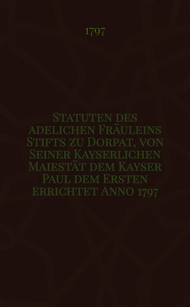 Statuten des adelichen Fr&auml;uleins Stifts zu Dorpat, von Seiner Kayserlichen Maiest&auml;t dem Kayser Paul dem Ersten errichtet Anno 1797 = Статут для Общества благородных девиц, его императорским величеством Павлом Первым в городе Дерпте утвержденнаго в 1797 году