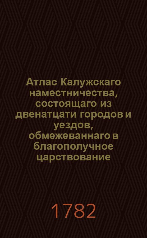 Атлас Калужскаго наместничества, состоящаго из двенатцати городов и уездов, обмежеваннаго в благополучное царствование... имп. Екатерины Алексеевны II... учрежденным от ея имп. величества к пользе и спокойствию верноподанных ея государственным земель размежеванием