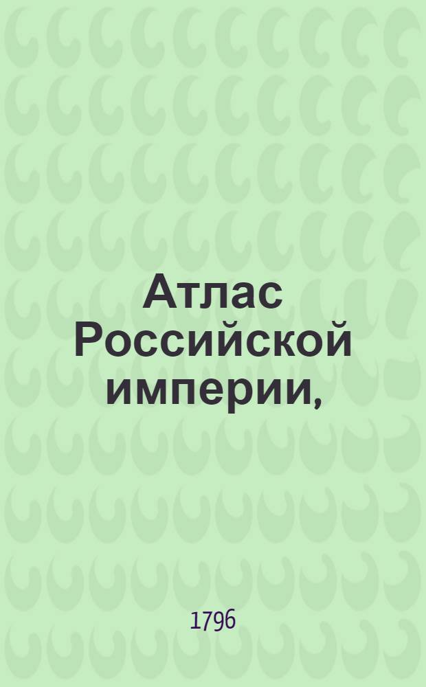 Атлас Российской империи, : Состоящий из 52 карт, : Изданный во граде св. Петра в лето 1796 е, а царствования Екатерины II XXXV е