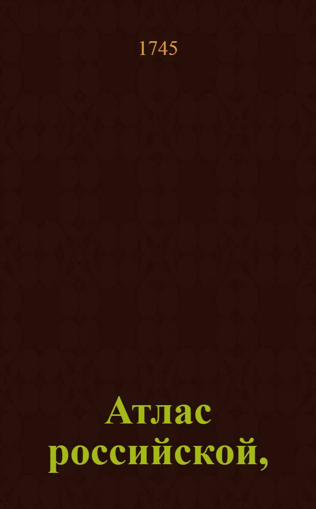 Атлас российской, : Состоящей из девятнадцати специальных карт представляющих Всероссийскую империю с пограничными землями, : Сочиненной по правилам географическим и новейшим обсервациям, : С приложенною притом генеральною картою великия сея Империи