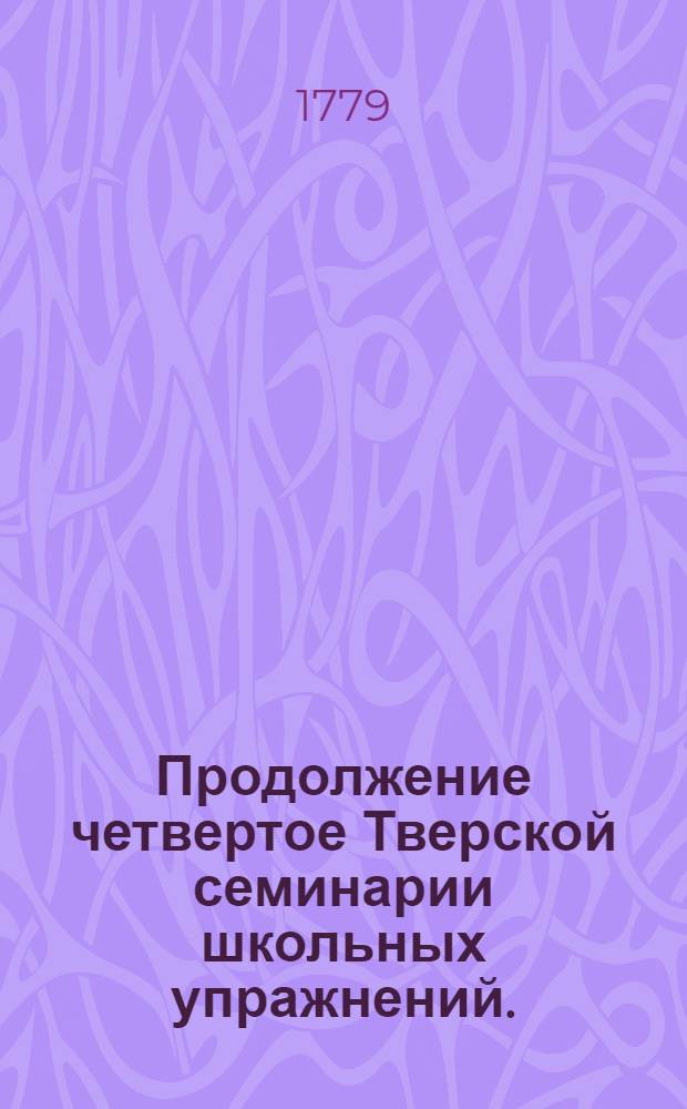 Продолжение четвертое Тверской семинарии школьных упражнений. : 1779 года