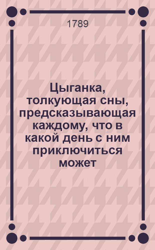 Цыганка, толкующая сны, предсказывающая каждому, что в какой день с ним приключиться может, и показующая, кто какия имеет душевныя свойства: отгадывающая также задуманное кем любезное имя: с приобщением наставления, как оныя имена можно самому и без цыганки отгадывать.