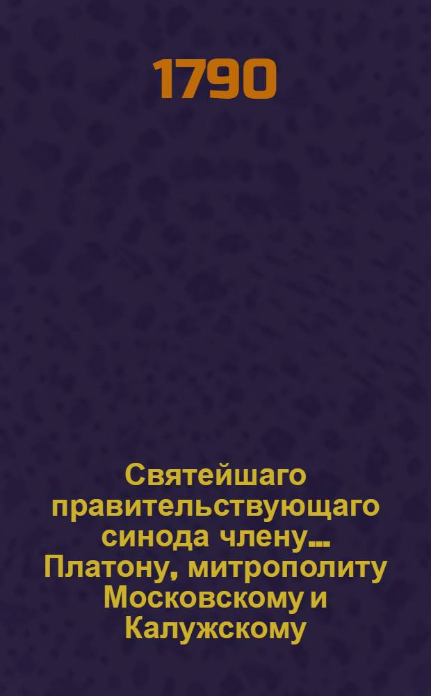 Святейшаго правительствующаго синода члену... Платону, митрополиту Московскому и Калужскому... в день тезоименитства... усерднейшее поздравление приносит Московская славено-греко-латинская академия, ноября 18 дня, 1790 года