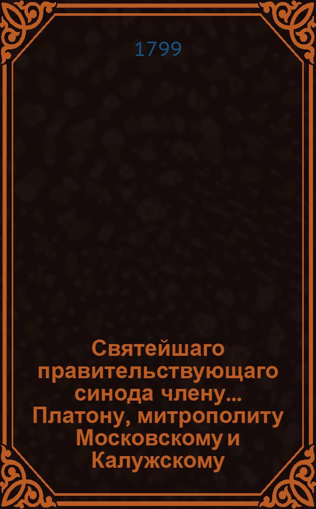 Святейшаго правительствующаго синода члену... Платону, митрополиту Московскому и Калужскому... в день тезоименитства... с глубочайшим высокопочитанием усерднейшее поздравление приносит Московская славяно-греко-латинская академия ноября 18 дня 1799 года