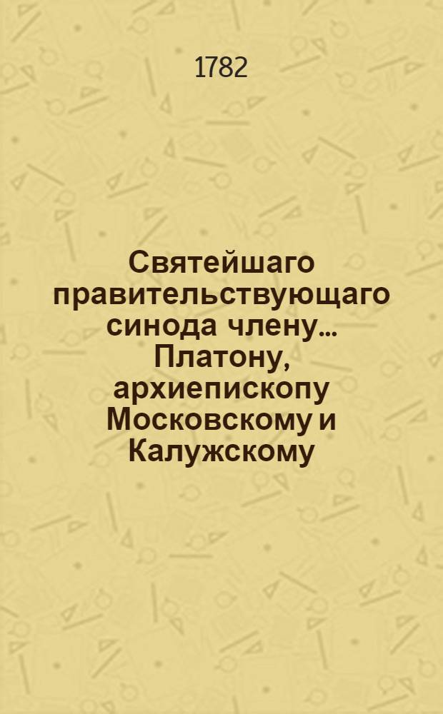 Святейшаго правительствующаго синода члену... Платону, архиепископу Московскому и Калужскому... в день тезоименитства...усерднейшее поздравление приносят Московской академии студенты, Дружескаго ученаго общества питомцы при Имп. Московском университете. 1782 года. Ноября 18