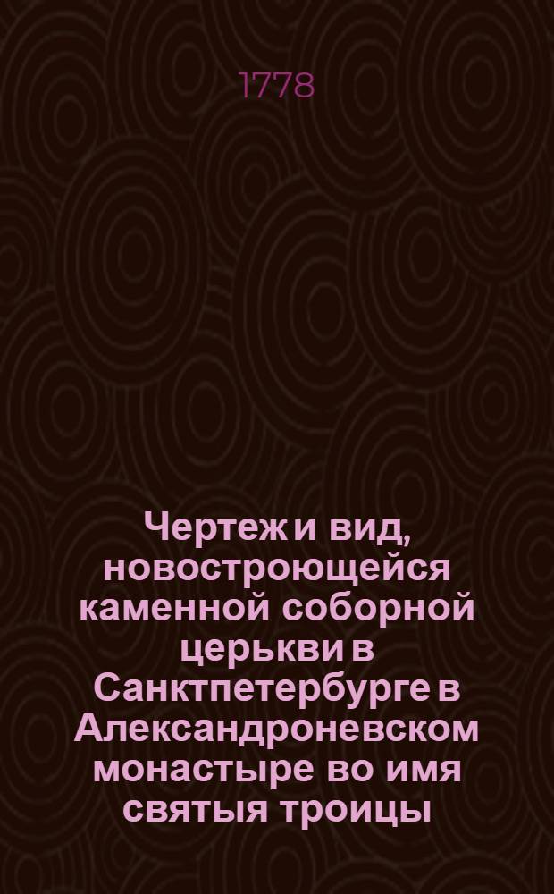 Чертеж и вид, новостроющейся каменной соборной церькви в Санктпетербурге в Александроневском монастыре во имя святыя троицы, заложенной... имп. Екатериною II... в день тезоименитства... великаго князя Александра Павловича, и в кавалерский праздник... Александра Невскаго, 30 августа, 1778 года