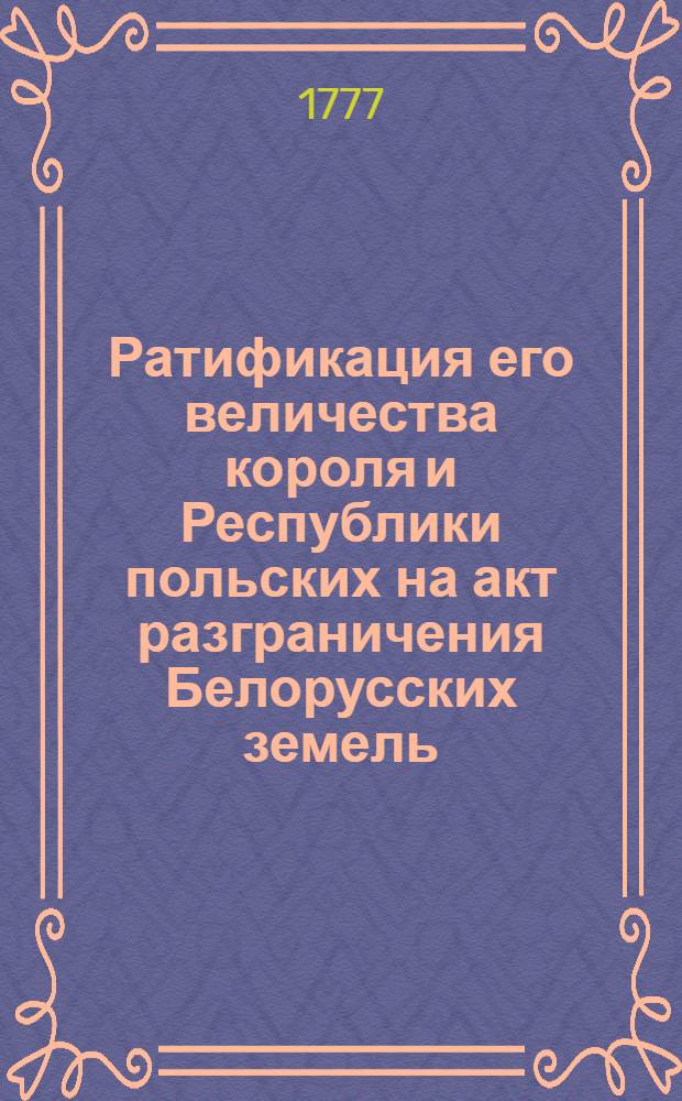 Ратификация его величества короля и Республики польских на акт разграничения Белорусских земель, новоприобретенных к Российской империи : Дано в Варшаве октября 12 дня , от рождества Христова 1777
