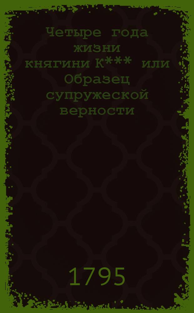 Четыре года жизни княгини К*** или Образец супружеской верности : Справедливая история, посвященная чувствительным сердцам