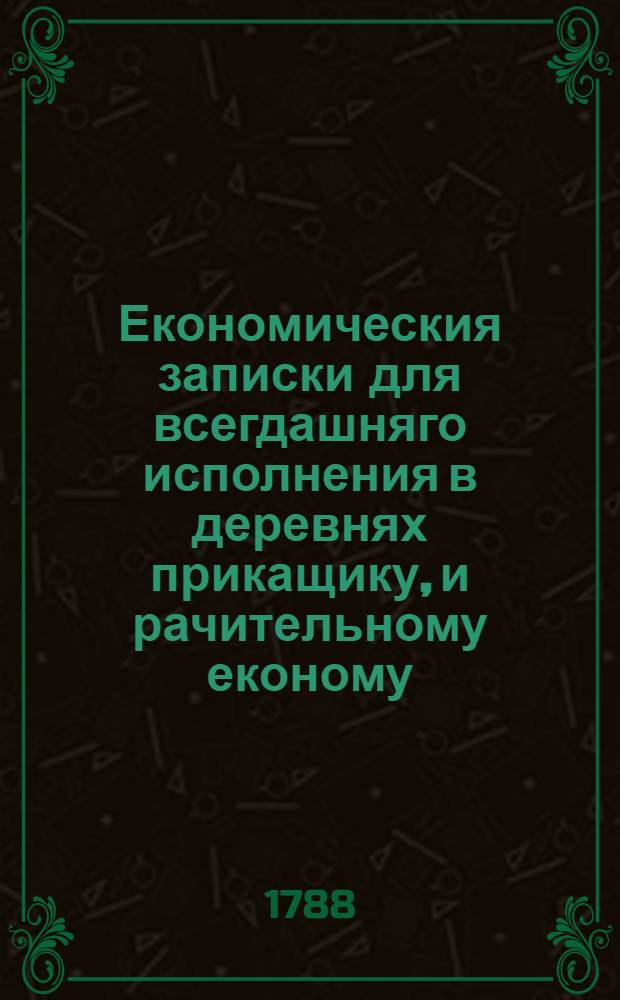 Економическия записки для всегдашняго исполнения в деревнях прикащику, и рачительному економу, которыя ежели прилежно исполняемы им будут, то без всякаго сомнения недостаточнаго помещика зделают обогащенным. : Избранныя Михайлом Чулковым, из сочиняемаго им Словаря земледелия, скотоводства и домостроительства