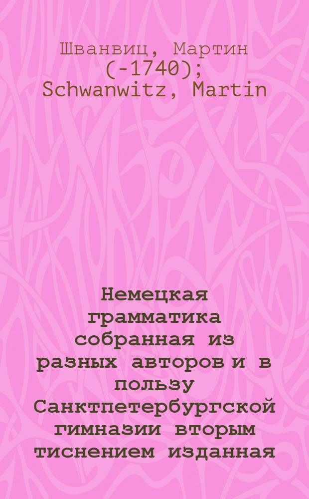Немецкая грамматика собранная из разных авторов и в пользу Санктпетербургской гимназии вторым тиснением изданная