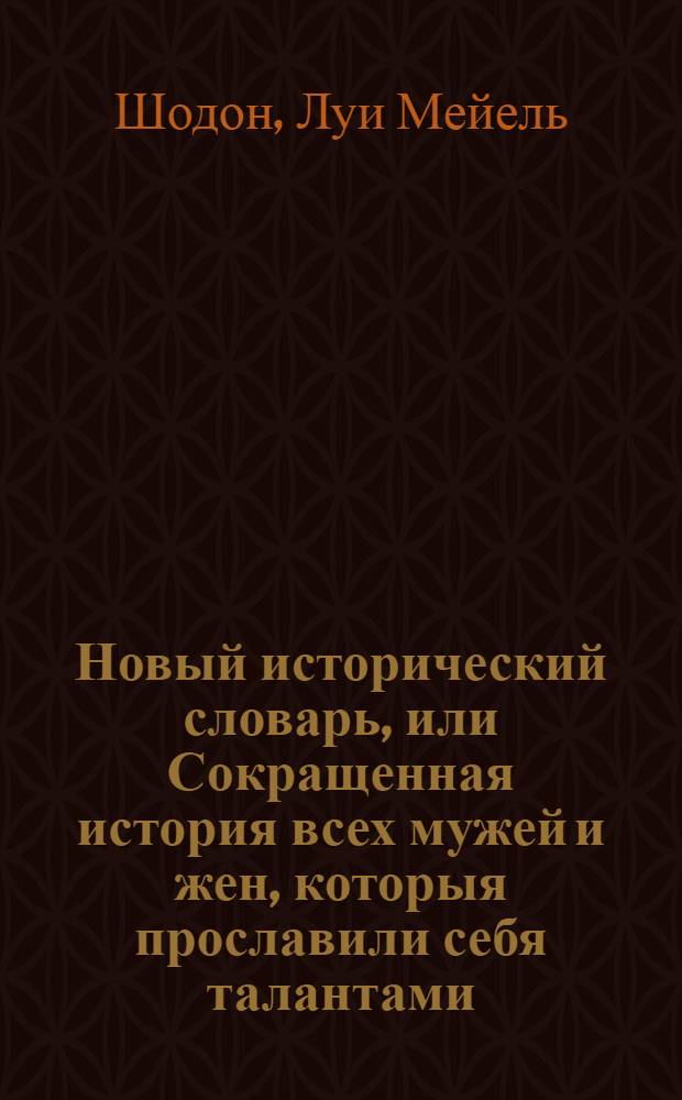 Новый исторический словарь, или Сокращенная история всех мужей и жен, которыя прославили себя талантами, добродетелию, злодеянием, заблуждением; и пр. и пр. от сотворения мира до нынешних времен, в которой безпристрастно описаны разсуждении благоразумнейших писателей о свойствах, нраве и творении славных людей всякаго рода и состояния; : С приобщением хронологических таблиц всесветной истории