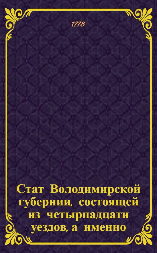 Стат Володимирской губернии, состоящей из четырнадцати уездов, а именно: Володимирскаго, Суздальскаго, Переславльско-Залесскаго, Юрьевско-Польскаго, Шуйскаго, Муромскаго, Гороховскаго, Александровскаго, Киржачскаго, Покровскаго, Судогдскаго, Ковровскаго, Вязниковскаго и Меленковскаго : Утвержден: В Cанктпетербурге сентября 1 дня 1778 г.
