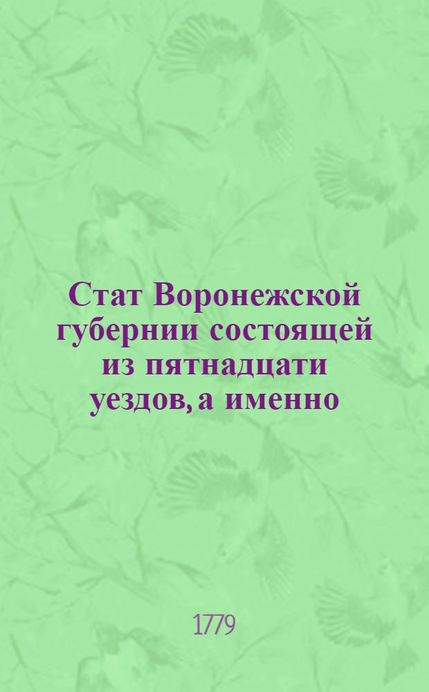 Стат Воронежской губернии состоящей из пятнадцати уездов, а именно: Воронежскаго, Задонскаго, Бобровскаго, Землянскаго, Нижне-Девицкаго, Бирюченскаго, Ливенскаго, Калитвянскаго, Валуйскаго, Беловодскаго, Купенскаго, Богучарскаго, Павловскаго, Острогожскаго и Коротояцкаго : Утвержден: В Санктпетербурге сентября 26 дня 1779 г.