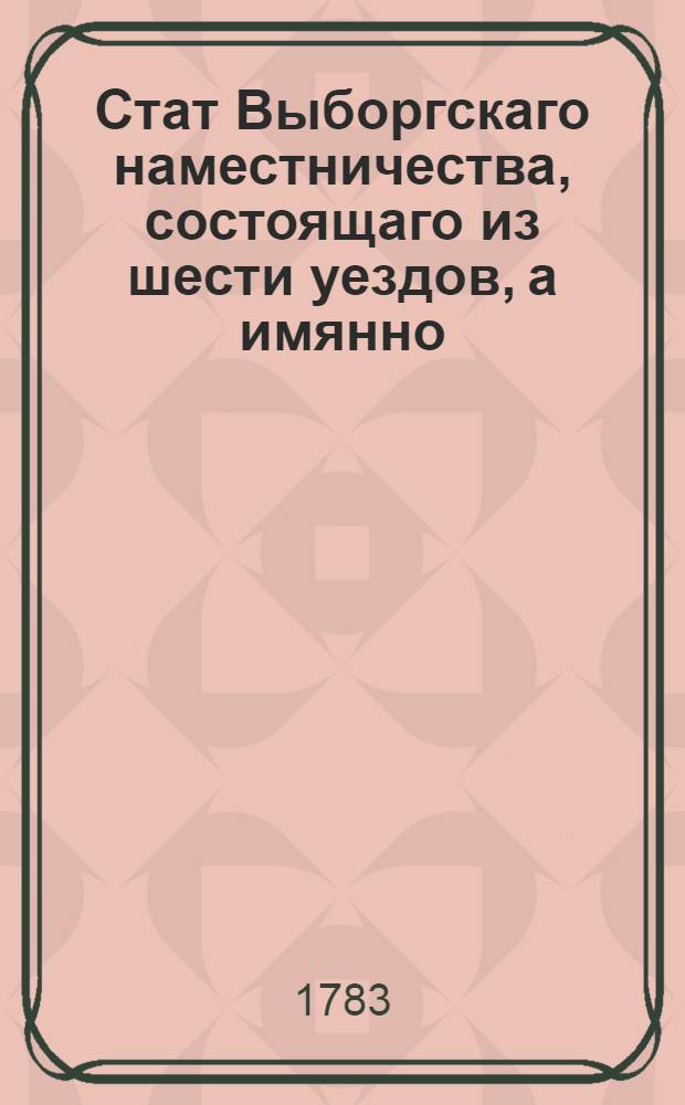 Стат Выборгскаго наместничества, состоящаго из шести уездов, а имянно: Выборгскаго, Сердобольскаго, Кексгольмскаго, Нейшлотскаго, Вильманстрандскаго и Фридрихсгамскаго : Утвержден: В Царском Селе июля 26 дня 1783 года