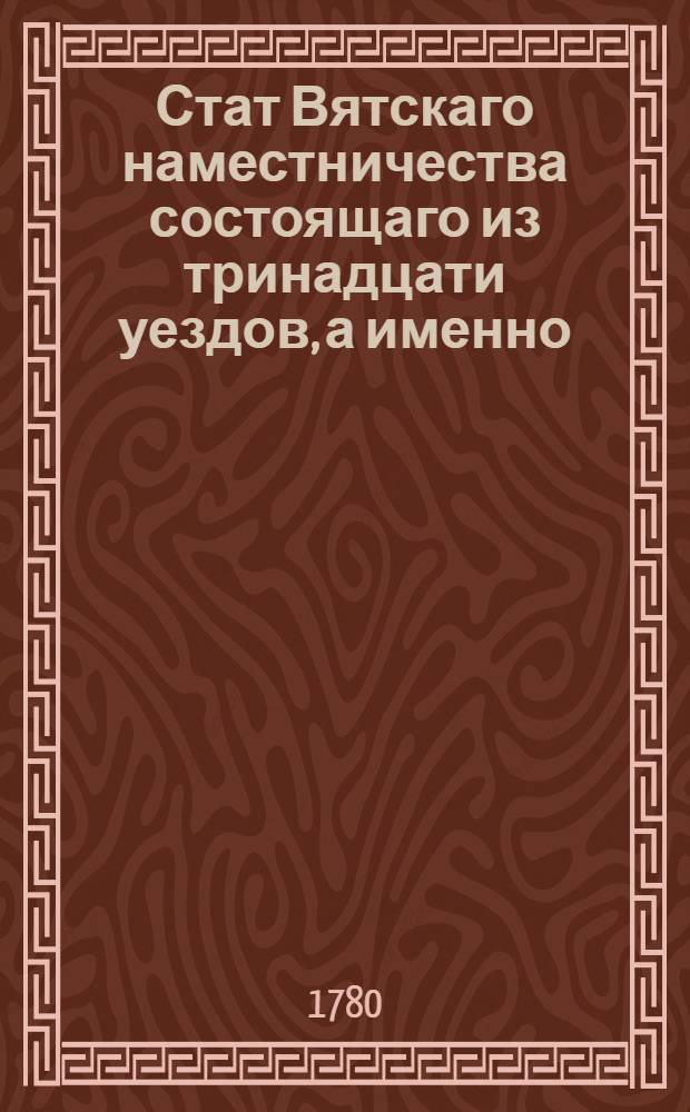 Стат Вятскаго наместничества состоящаго из тринадцати уездов, а именно: Вятскаго, Слободскаго, Кайгородскаго, Котельнитскаго, Уржумскаго, Орловскаго на Вятке, Яранскаго, Царевосанчурскаго, Глазовскаго, Елабужскаго, Малмышскаго, Сарапульскаго и Нолинскаго : Утвержден: В Санктпетербурге сентября 17 дня 1780 года