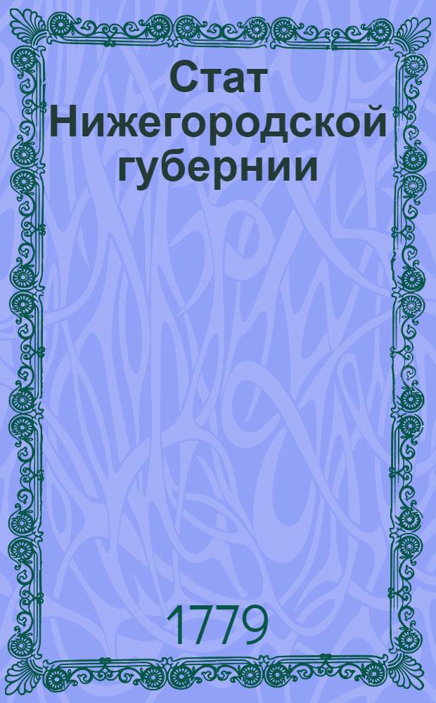 Стат Нижегородской губернии : Состоящей из тринадцати уездов, а именно: Нижегородскаго, Горбатовскаго, Арзамасскаго, Починковскаго, Ардатовскаго, Лукояновскаго, Сергачскаго, Перевозскаго, Княгининскаго, Васильевскаго, Макарьевскаго, Балахнинскаго и Семеновскаго. : Утвержден: В Санктпетербурге сентября 6 дня 1779 г.