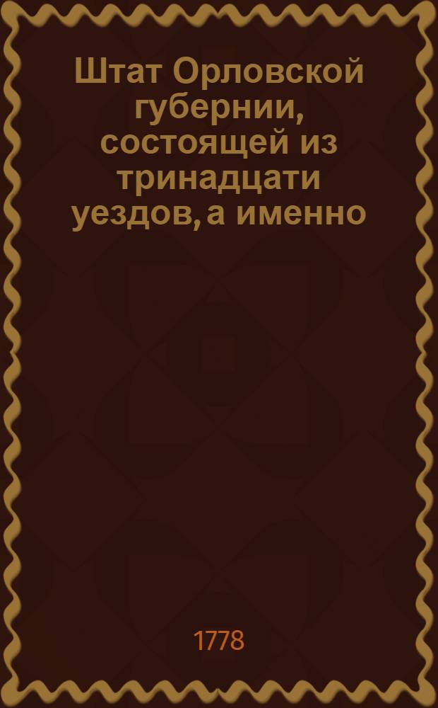 Штат Орловской губернии, состоящей из тринадцати уездов, а именно: Орловскаго, Севскаго, Елецкаго, Карачевскаго, Брянскаго, Кромскаго, Мценскаго, Болховскаго, Трубчевскаго, Ливенскаго, Лукагскаго, Дешкинскаго и Малаго-Архангельскаго города : Утвержден: В Санктпетербурге сентября 6 дня 1778 года