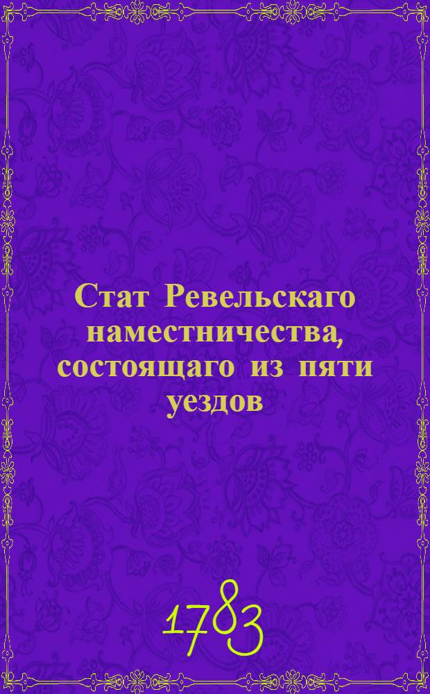 Стат Ревельскаго наместничества, состоящаго из пяти уездов : Утвержден: В Царском Селе июля 8 дня 1783 г.