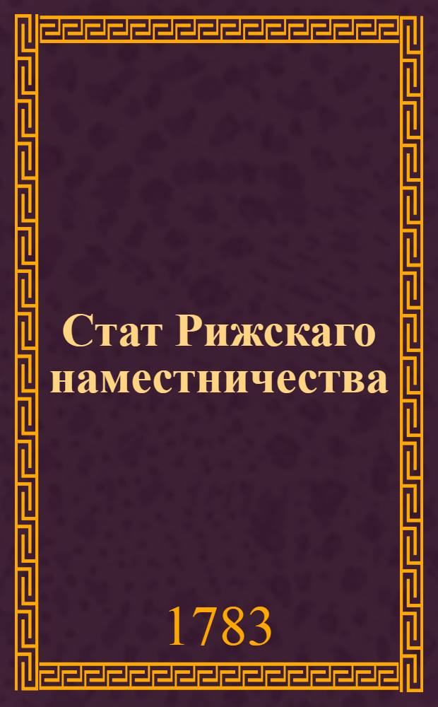 Стат Рижскаго наместничества : Состоящаго из девяти уездов, а имянно: Рижскаго, Венденскаго, Валкскаго, Волмарскаго, Пернавскаго, Фелинскаго, Дерптскаго, и одного по усмотрению генерала-губернатора назначаемаго, и Эзельскаго : Утвержден: В Царском Селе июля 8 дня 1783 г.