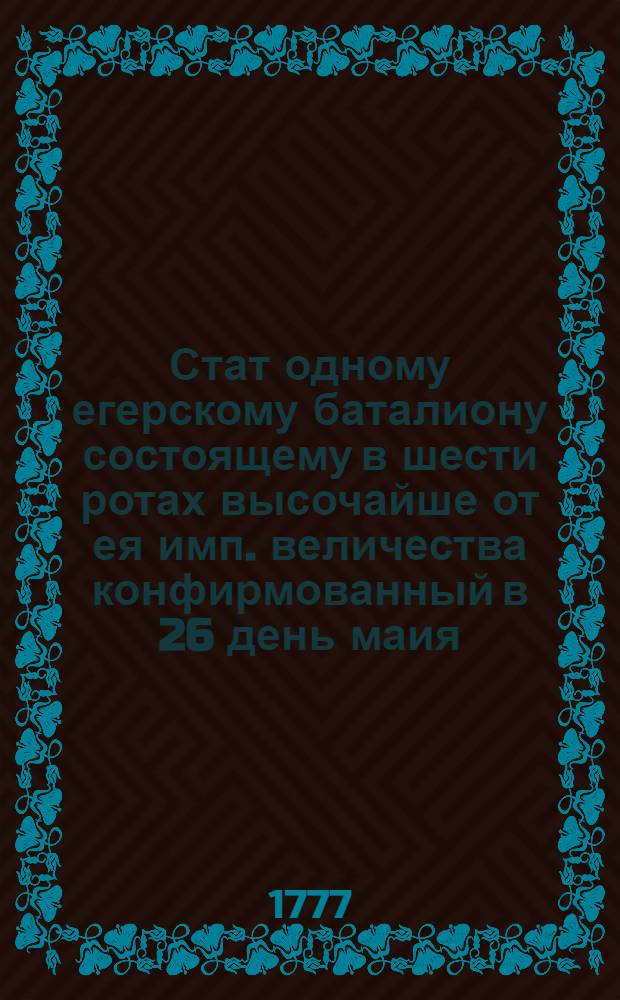 Стат одному егерскому баталиону состоящему в шести ротах высочайше от ея имп. величества конфирмованный в 26 день маия, 1777 года в Сарском Селе