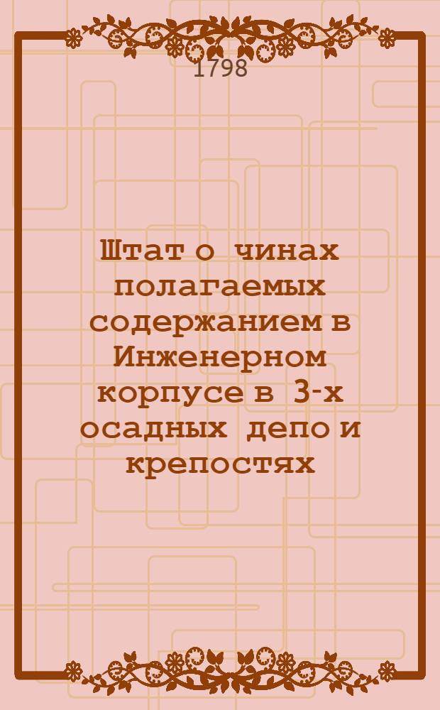 Штат о чинах полагаемых содержанием в Инженерном корпусе в 3-х осадных депо и крепостях : Утвержден: Декабря 24 дня 1798 года. С.Петербург