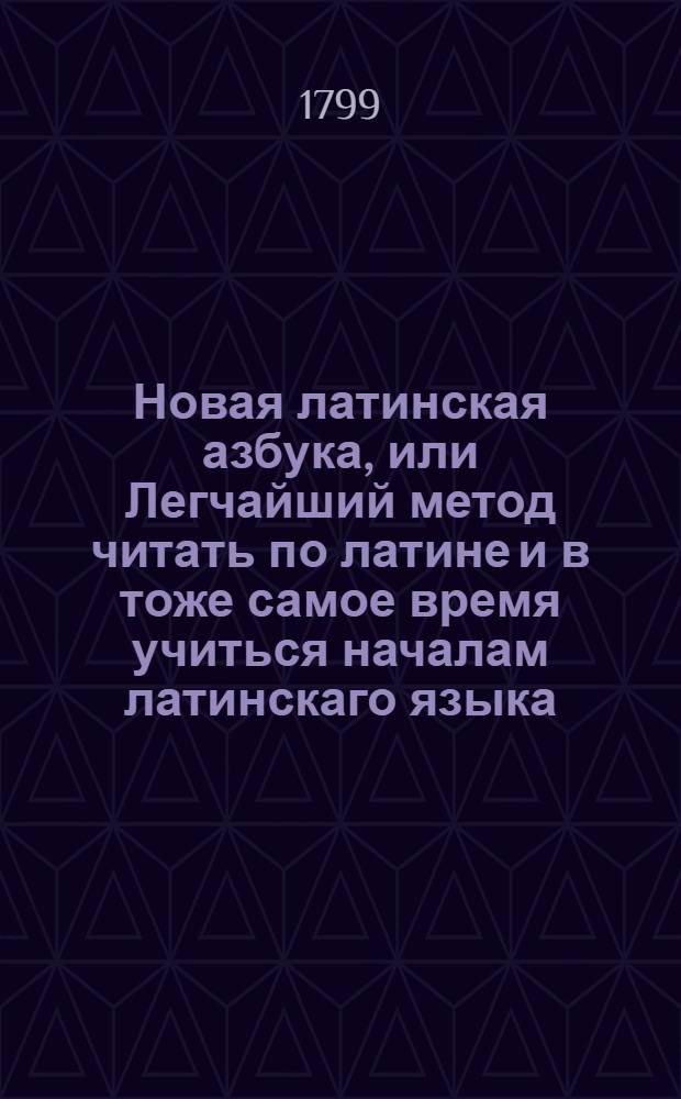 Новая латинская азбука, или Легчайший метод читать по латине и в тоже самое время учиться началам латинскаго языка : Для упражнения детей в чтении избранными, краткими изъяснением частей слова, некоторыми грамматическими нужными правилами, таблицами склонений и спражений, и наконец словарем, для употребления в нижних классах снабденный