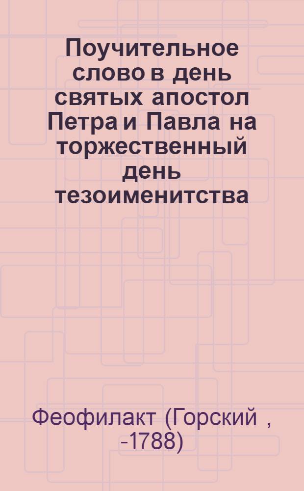 Поучительное слово в день святых апостол Петра и Павла на торжественный день тезоименитства... цесаревича и великаго князя Павла Петровича, проповеданное в Москве в Большом Успенском соборе Ставропигиальнаго Донскаго монастыря архимандритом Феофилактом июня 29 дня 1776 года