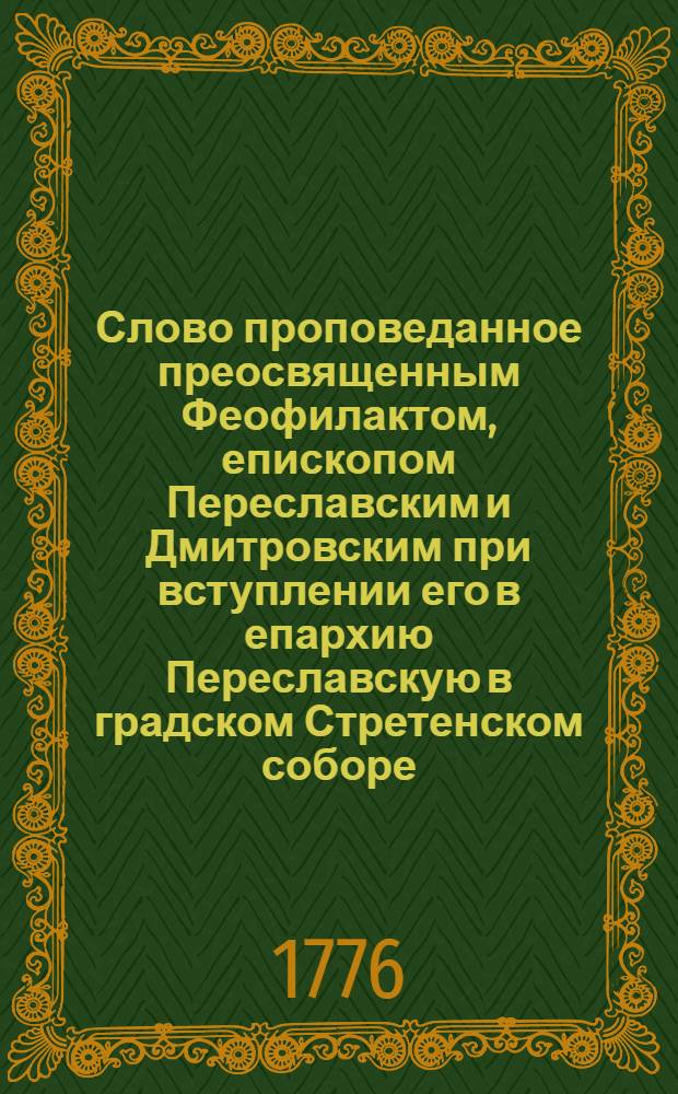 Слово проповеданное преосвященным Феофилактом, епископом Переславским и Дмитровским при вступлении его в епархию Переславскую в градском Стретенском соборе, октября 9 дня, 1776 года