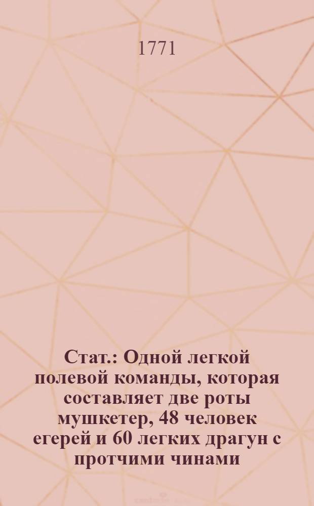 Стат. : Одной легкой полевой команды, которая составляет две роты мушкетер, 48 человек егерей и 60 легких драгун с протчими чинами, по тому числу людей, определенными и артиллериею : Утвержден: Августа 31 дня 1771 году, в Санкт-Петербурге