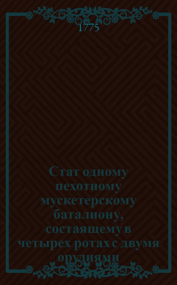 Стат одному пехотному мускетерскому баталиону, состаящему в четырех ротах с двумя орудиями, по которому во исполнение имяннаго ея имп. величества указа, состояшагося в 16 день генваря 1775 года, из легких полевых команд учреждены восемь баталионов