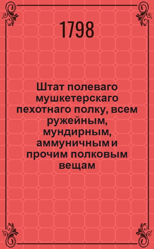 Штат полеваго мушкетерскаго пехотнаго полку, всем ружейным, мундирным, аммуничным и прочим полковым вещам : Утвержден 5 января 1798 г.