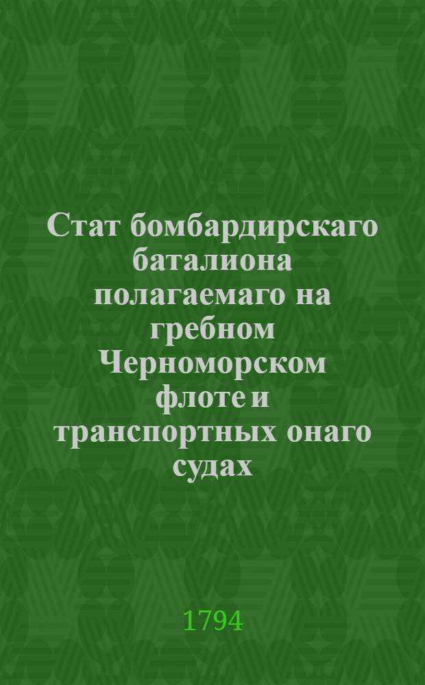 Стат бомбардирскаго баталиона полагаемаго на гребном Черноморском флоте и транспортных онаго судах, : С жалованьем баталионным чинам и служителям согласно с штатом бомбардирским : Утвержден: В Царском Селе июля 27-го 1794 года
