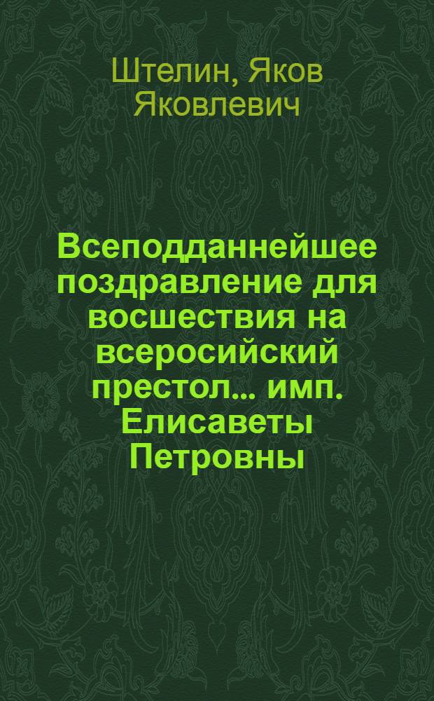 Всеподданнейшее поздравление для восшествия на всеросийский престол... имп. Елисаветы Петровны... в торжественный праздник и высокий день рождения ея величества декабря 18 1741 : Всеподданнейше представлено от Имп. Академии наук