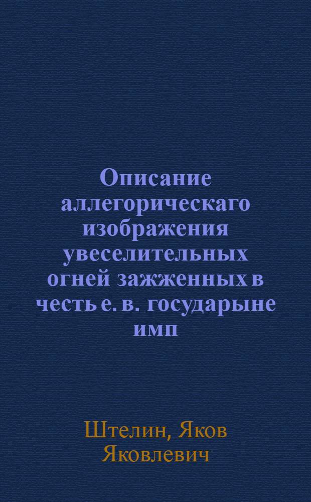 Описание аллегорическаго изображения увеселительных огней зажженных в честь е. в. государыне имп. Екатерине Алексеевне... : В день высочайшаго присудствия ея имп. величества и его имп. высочества в новом доме, его сиятельства господина генерала порутчика, лейб-гвардии Преображенскаго полку пример-маиора, Кавалергардскаго корпуса порутчика... графа Алексея Григорьевича Орлова. В Санктпетербурге генваря 25 дня 1765 года