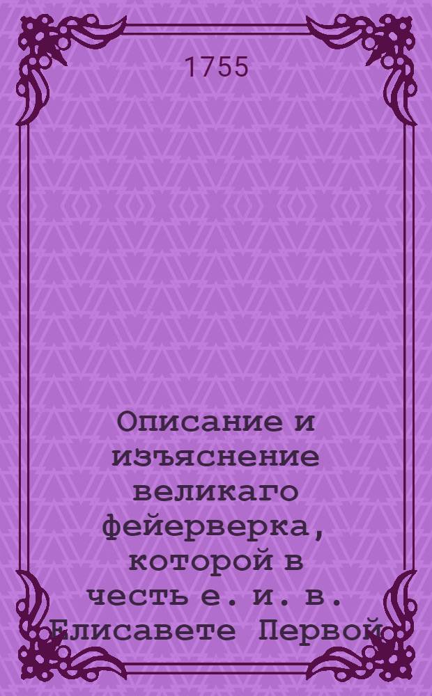 Описание и изъяснение великаго фейерверка, которой в честь е. и. в. Елисавете Первой... и во изъявление всеподданнейшаго и всеусерднейшаго при вступлении в новой год поздравления от всех верных подданных Российския империи в Санктпетербурге пред императорским Зимним домом на Неве реке в первый вечер 1755 года сожжен