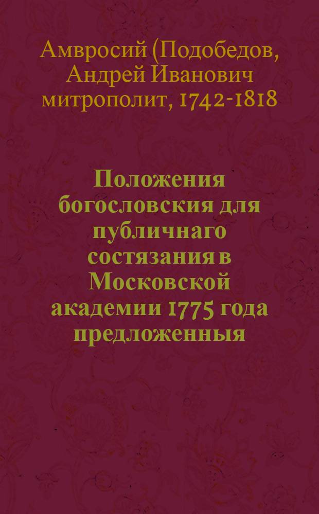 Положения богословския для публичнаго состязания в Московской академии 1775 года предложенныя, которыя Святейшему правительствующему всероссийскому синоду, наук любителям, Московской же академии особливейшим покровителям, с глубочайшим почитанием посвящает и приносит оной академии ректор и богословии учитель архимандрит Амвросий
