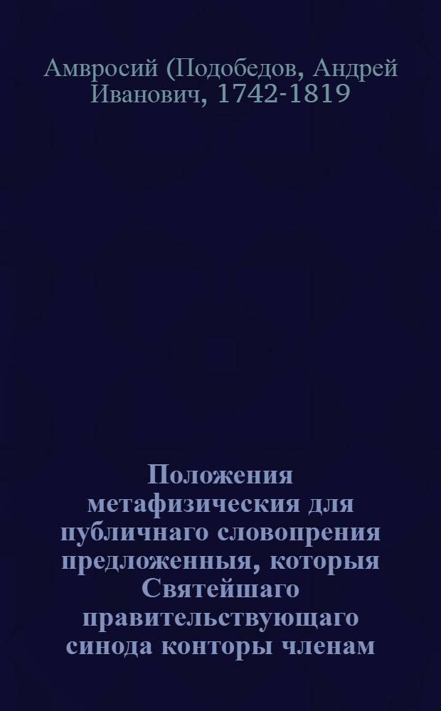 Положения метафизическия для публичнаго словопрения предложенныя, которыя Святейшаго правительствующаго синода конторы членам, преосвященнейшим Самуилу епископу крутицкому и Геннадию епископу суздальскому, наук попечителям изящнейшим и благотворителям особенным во оных упражняющимся