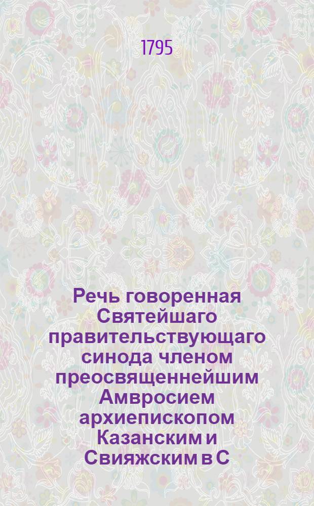 Речь говоренная Святейшаго правительствующаго синода членом преосвященнейшим Амвросием архиепископом Казанским и Свияжским в С. Петербурге в придворной церкве 30 декабря 1795 года