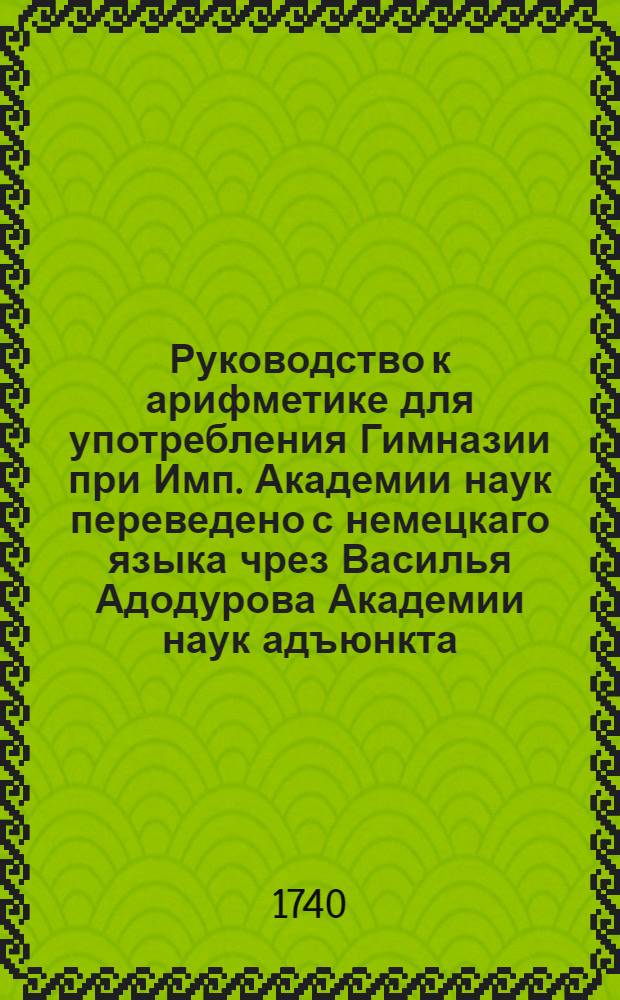 Руководство к арифметике для употребления Гимназии при Имп. Академии наук переведено с немецкаго языка чрез Василья Адодурова Академии наук адъюнкта. Ч.1