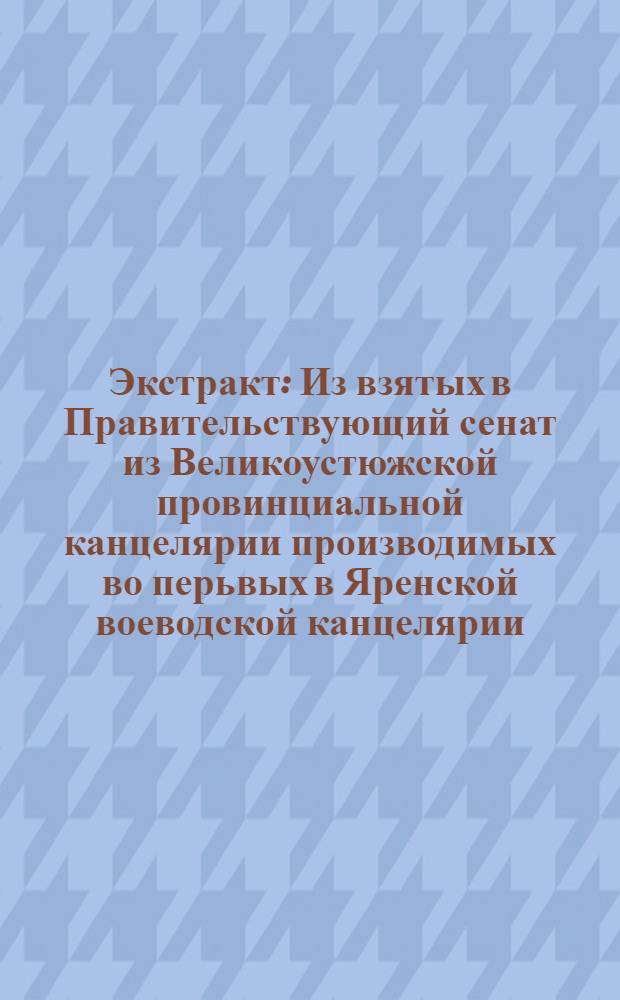 Экстракт : Из взятых в Правительствующий сенат из Великоустюжской провинциальной канцелярии производимых во перьвых в Яренской воеводской канцелярии, по том в Великоустюжской духовной консистории об оказавшихся яко бы в чародействе, и посредством онаго в порче людей Яренскаго уезда, Печерской и Устнемской волостей крестьянех, женках и одной девке, всего восьми человеках следственных дел, и произведенных им по взятье в Санктпетербург в Правительствующем сенате допросов