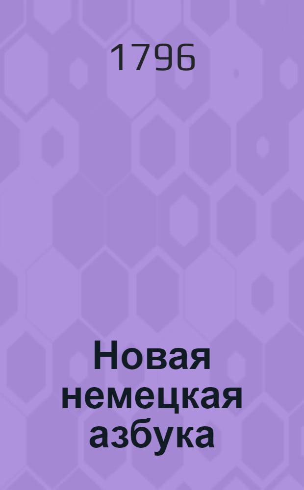 Новая немецкая азбука = Neues deutsches Buch-stabier und Lesebuch zum gebrauch der russischen Jugend : Купно с сокращенною немецкою этимологиею, : Также с прибавлением разных изречений, употребительных в разговорах, помощию которых молодые люди в скором времени могут научиться говорить по немецки чисто и правильно