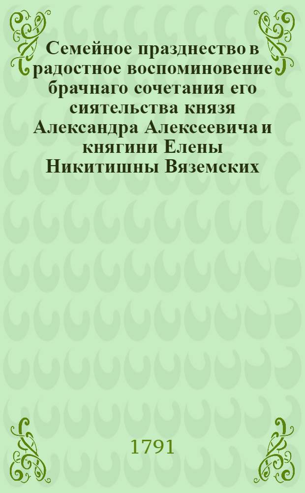 Семейное празднество в радостное воспоминовение брачнаго сочетания его сиятельства князя Александра Алексеевича и княгини Елены Никитишны Вяземских, представленное почитателем их добродетелей и блюстителем вечной к ним благодарности, Алексеем Ивановичем Васильевым, с его фамилиею, дом их сиятельства села Александровскаго в саду 1791 года июля 18 дня