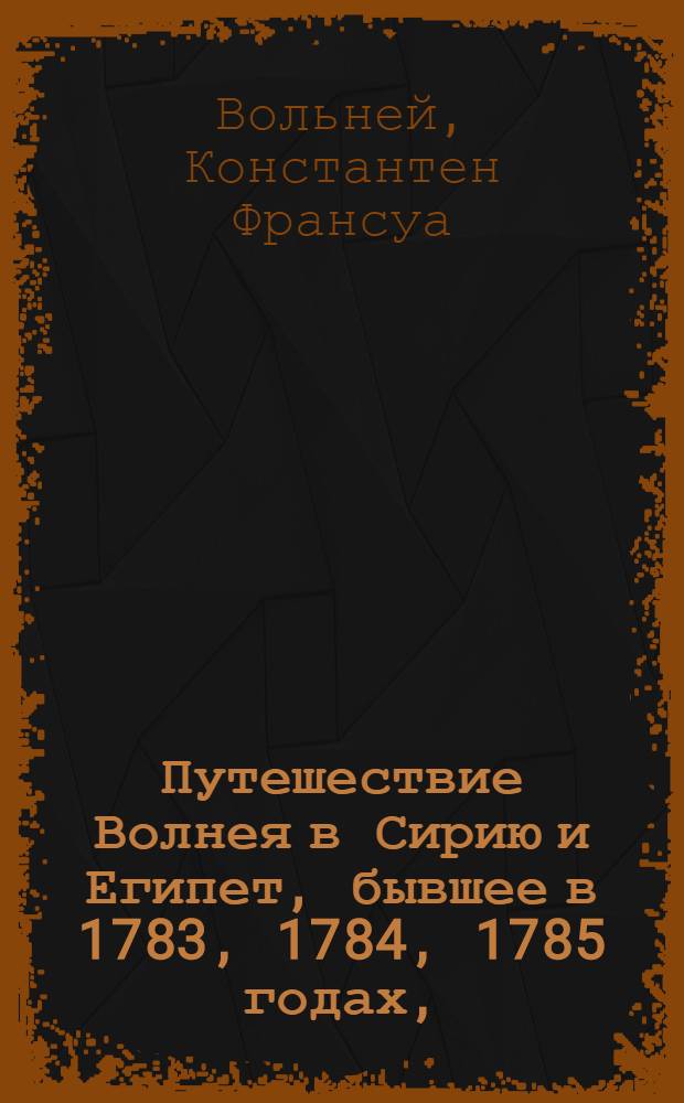 Путешествие Волнея в Сирию и Египет, бывшее в 1783, 1784, 1785 годах, : Переведено с французскаго на немецкой, с немецкаго же на российской язык : С кунштами и географическими картами