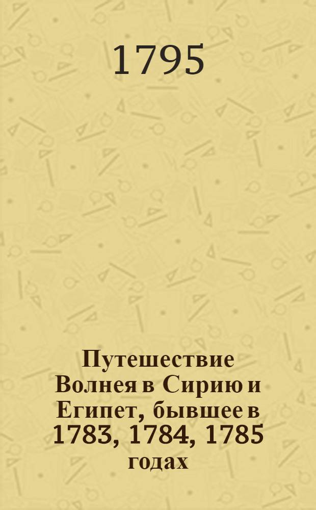 Путешествие Волнея в Сирию и Египет, бывшее в 1783, 1784, 1785 годах : Переведено с французскаго на немецкой, с немецкаго же на российской язык С кунштами и географическими картами. Ч.2