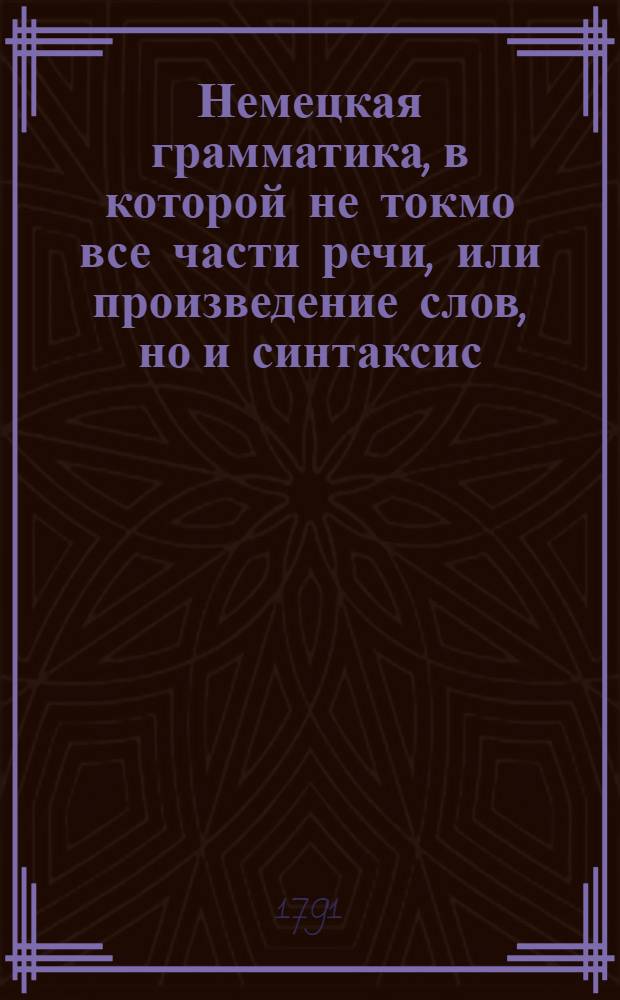 Немецкая грамматика, в которой не токмо все части речи, или произведение слов, но и синтаксис, или сочинение слов, оба надлежащими примерами объяснены, : В пользу российскаго юношества, издана учителем немецкаго языка в Московском Имп. университете