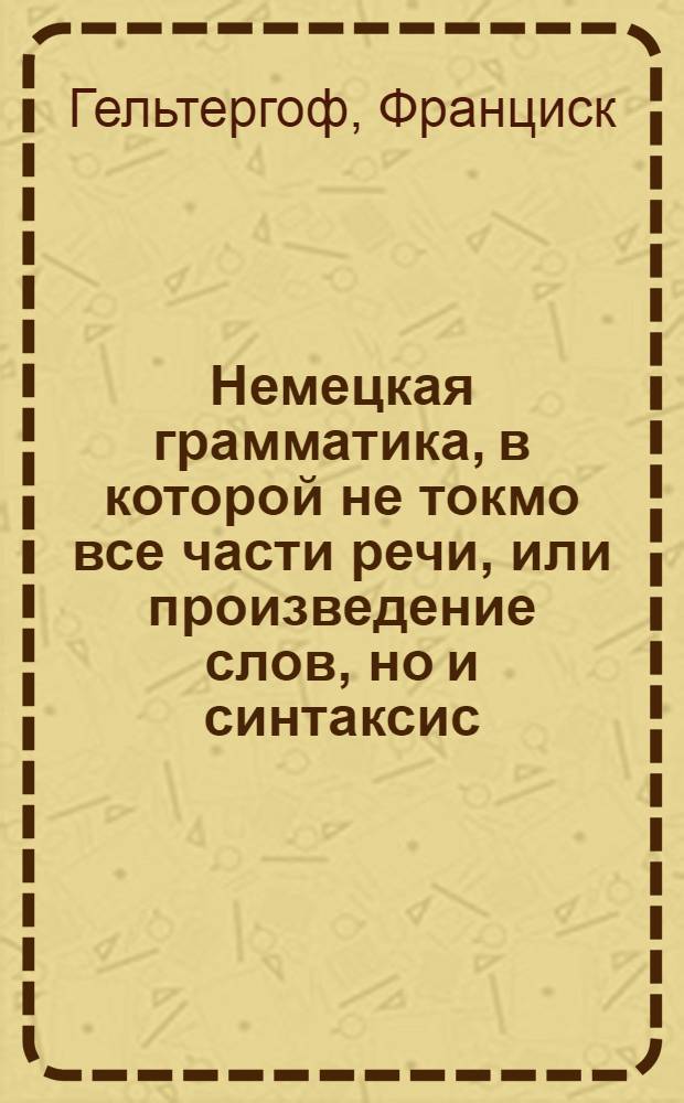 Немецкая грамматика, в которой не токмо все части речи, или произведение слов, но и синтаксис, или сочинение слов, оба надлежащими примерами объяснены, : В пользу российскаго юношества, издана учителем немецкаго языка в Московском Имп. университете