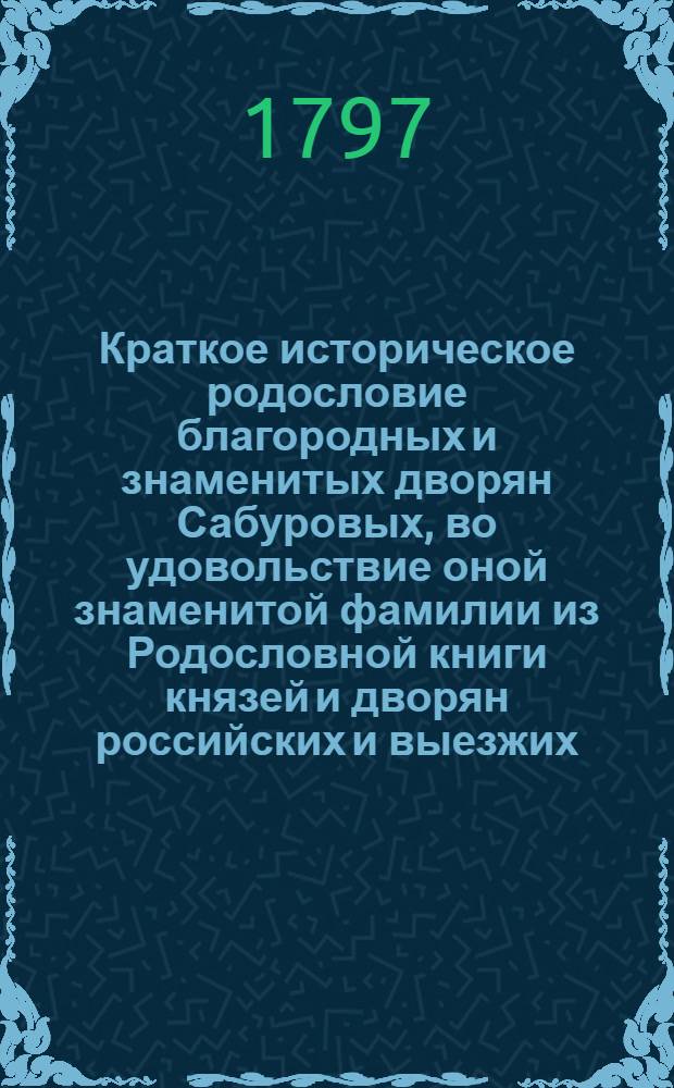 Краткое историческое родословие благородных и знаменитых дворян Сабуровых, во удовольствие оной знаменитой фамилии из Родословной книги князей и дворян российских и выезжих, и из разных печатных книг, и разных достоверных известий собранное и написанное в Московском первокласном ставропигиальном Ново-Спаском монастыре, пребывающим в оном на пенсии игуменом Ювеналием, из фамилии Воейковых, в лето от сотворения мира 7305, от рождества же по плоти Бога слова 1797, индикта EI-15