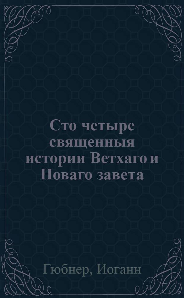 Сто четыре священныя истории Ветхаго и Новаго завета : Выбранныя из священнаго писания и изряднейшими нравоучениями снабденныя